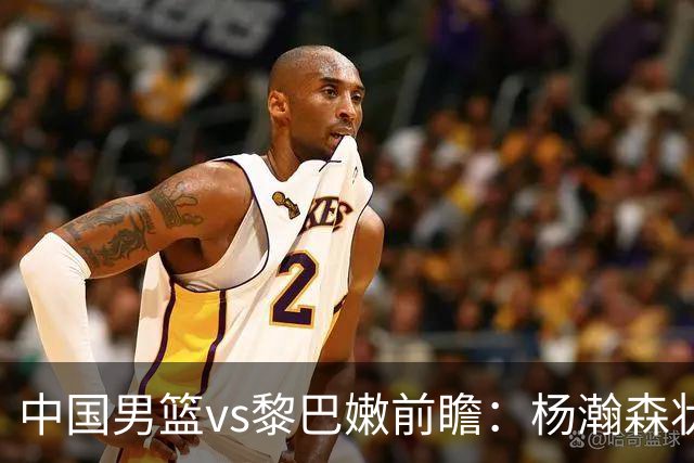 中国男篮vs黎巴嫩前瞻：杨瀚森状态火热 郭士强盼打破主场0胜尴尬